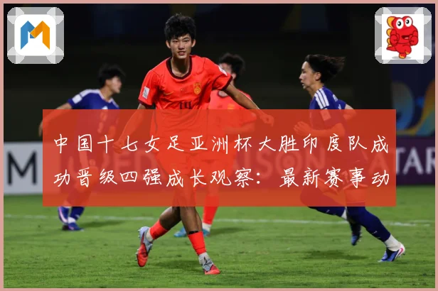 中国十七女足亚洲杯大胜印度队成功晋级四强成长观察：最新赛事动态与深度分析
