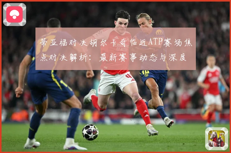蒂亚福对决胡尔卡奇临近ATP赛场焦点对决解析：最新赛事动态与深度分析