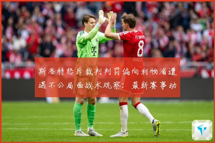 斯洛特怒斥裁判判罚偏向利物浦遭遇不公局面战术观察：最新赛事动态与深度分析