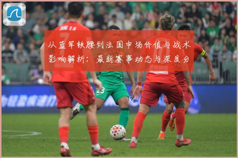 从蓝军铁腰到法国中场价值与战术影响解析：最新赛事动态与深度分析