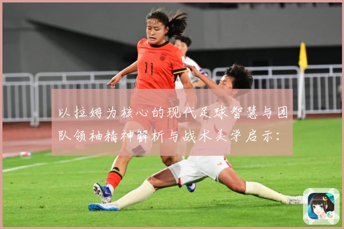 以拉姆为核心的现代足球智慧与团队领袖精神解析与战术美学启示：最新赛事动态与深度分析