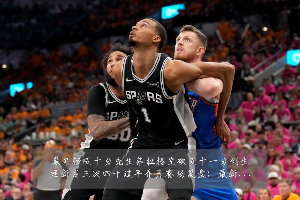 最年轻五十分先生弗拉格空砍五十一分创生涯新高三次四十追平乔丹赛场复盘：最新赛事动态与深度分析