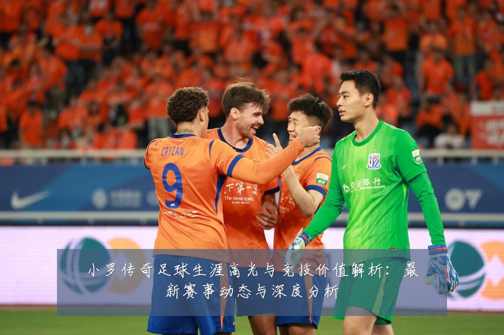 小罗传奇足球生涯高光与竞技价值解析:最新赛事动态与深度分析