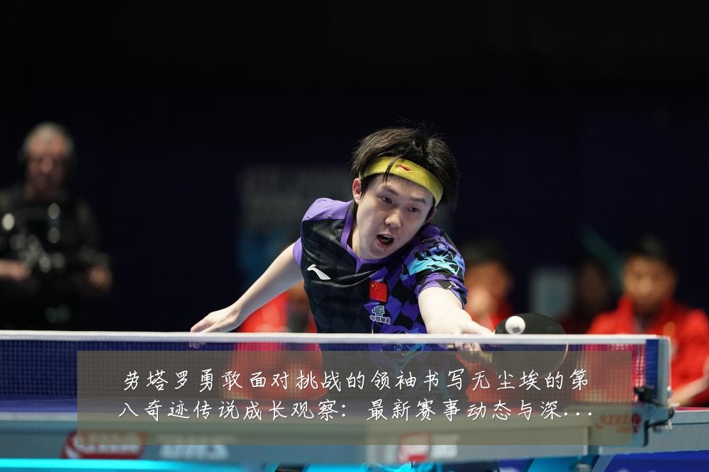 劳塔罗勇敢面对挑战的领袖书写无尘埃的第八奇迹传说成长观察:最新赛事动态与深度分析