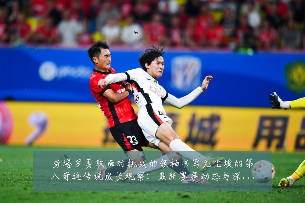 劳塔罗勇敢面对挑战的领袖书写无尘埃的第八奇迹传说成长观察:最新赛事动态与深度分析