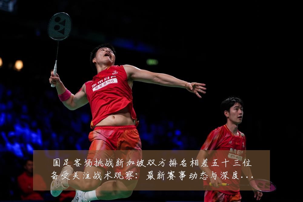 国足客场挑战新加坡双方排名相差五十三位备受关注战术观察:最新赛事动态与深度分析
