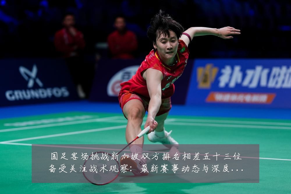 国足客场挑战新加坡双方排名相差五十三位备受关注战术观察:最新赛事动态与深度分析