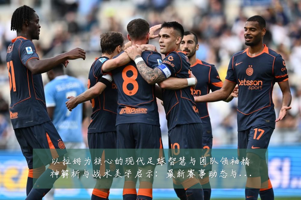 以拉姆为核心的现代足球智慧与团队领袖精神解析与战术美学启示：最新赛事动态与深度分析